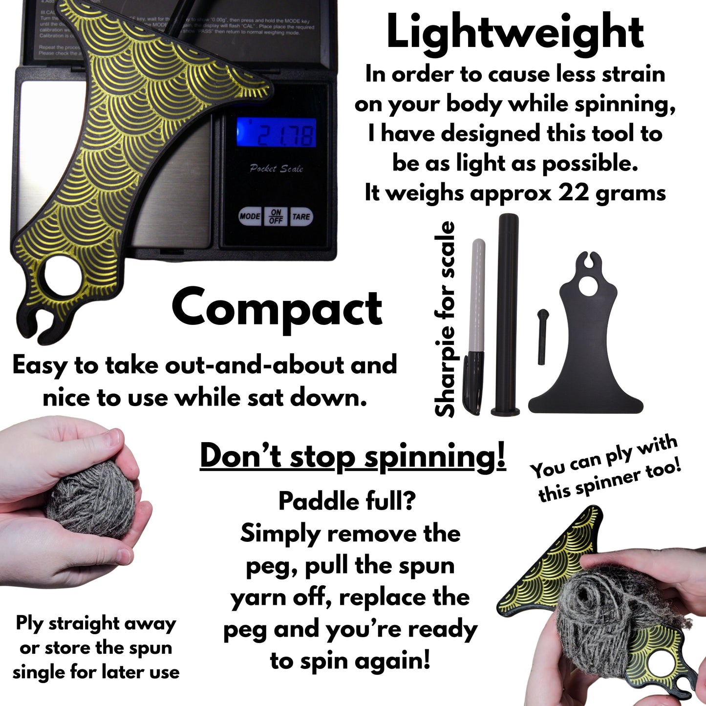 pictures of a paddle being weighed on a scale, the paddle, handle and peg against a sharpie and a picture of removing the spun fibre from the paddle. Text reads: lightweight - in order to cause less strain on your body while spinning, i have designed this tool to be as light as possible. It weighs approx 22 grams. Compace: easy to take out and about and nice to use while sat down. Don't stop spinning!: Paddle full? simply remove the peg, pull the spun yarn off, replace the peg and you're ready to spin again