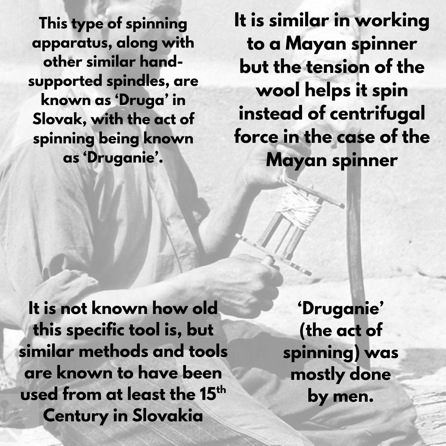 This picture conveys some druga-related history. Text reads
'This type of spinning apparatus, along with other similar hand-supported spindle, are known as Druga in Slovak, with the act of spinning being known as Druganie. It is not known how old this specific tool is, but similar methods and tools are known to have been used from at least the 15th Century in Slovakia. It is similar in working to a mayan spinner but the tension of the wool helps it spin instead of centrifugal force in the case of the mayan