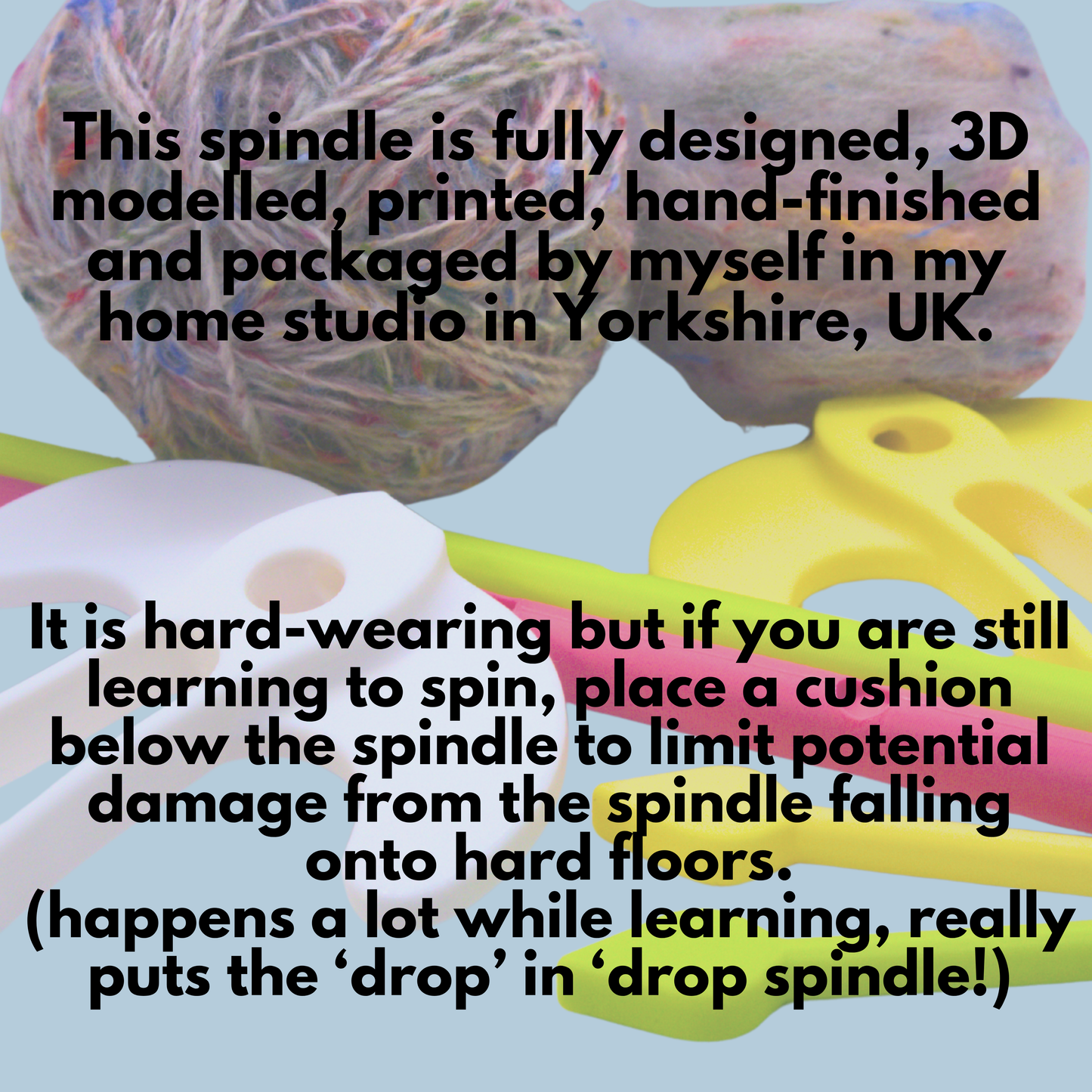 Test atop a picture of some unspun yarn, spun and plied yarn and two sets of Spinning Sparrows reads: This spindle is fully designed, 3D modelled, printed, hand-finished and packaged by myself in my home studio in Yorkshire, UK. It is hard wearing but if you are still learning to spin, place a cushion below the spindle to limit potential damage from the spindle falling on hard floors (happens a lot while learning, really puts the 'drop' in 'drop spindle'!)