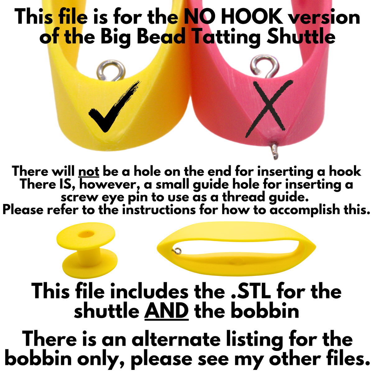 This listing is for the NO HOOK version of the Big Bead Tatting Shuttle. There is an internal guide hole for inserting the screw eye pin that acts as an eyelet hook, but no external hole for inserting a hook. This file includes the .STL for the shuttle AND the bobbin. For the bobbin only listing, see my other files