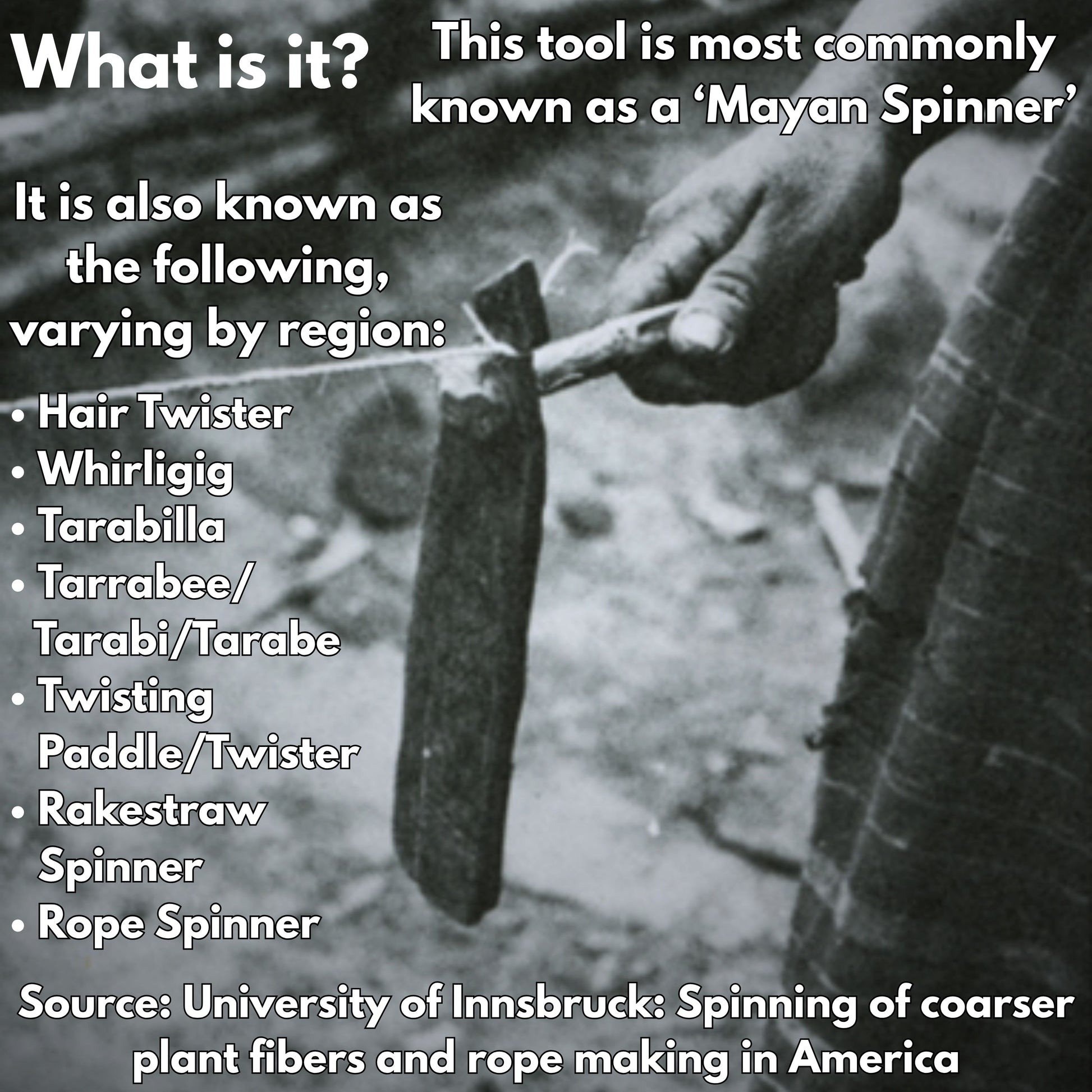 This picture gives some information on mayan spinners. It reads this tool is most commonly known as a mayan spinner, it is also known as the following varying by region: Hair twister, whirligig, tarabilla, tarrabee, tarabi, tarabe, twisting paddle, twister, rakestraw spinner, rope spinner. Sourve: university of innscruck: spinning of coarses plant fibers and rope making in america