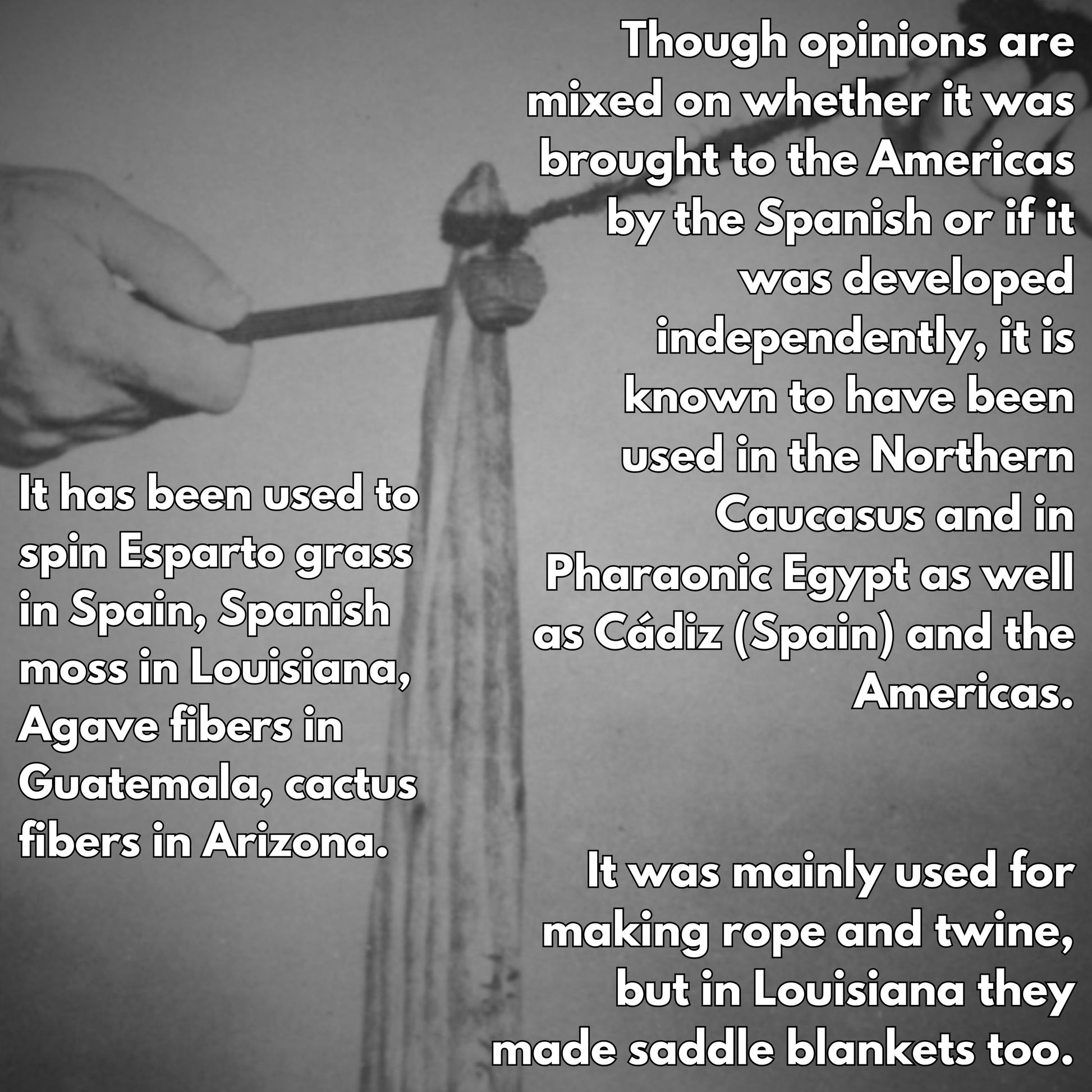 though opinions are mixed on whether it was brought to the americas by the spanish or if it was developed independently, it is known to have been used in the northern caucasus and in pharaonic egypt as well as cadiz in spain and the americas. It has been used to spin esparto grass, spanish moss, agave fibers and cactus fibers. It was mainly used for making rope and twine but in louisiana they made saddle blankets too