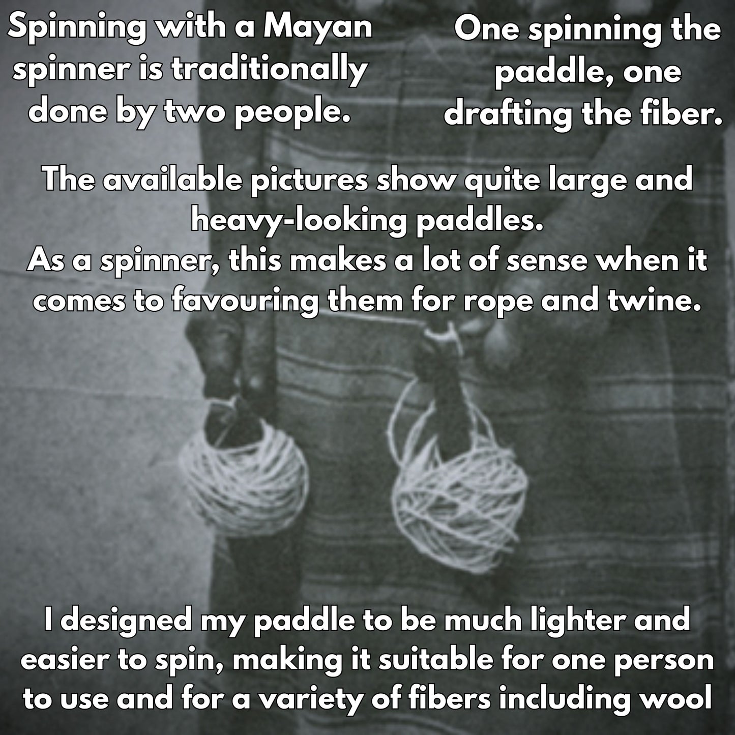 spinning with a mayan spinner was traditionally done by two people. One spinning the paddle, one drafting the fiber. The available pictures show quite large and heavy looking paddles. As a spinner, this makes a lot of sense when it comes to favouring them for rope and twine. I designed my paddle to be much lighter and easier to spin, making it suitable for one person to use and for a variety of fibers including wool