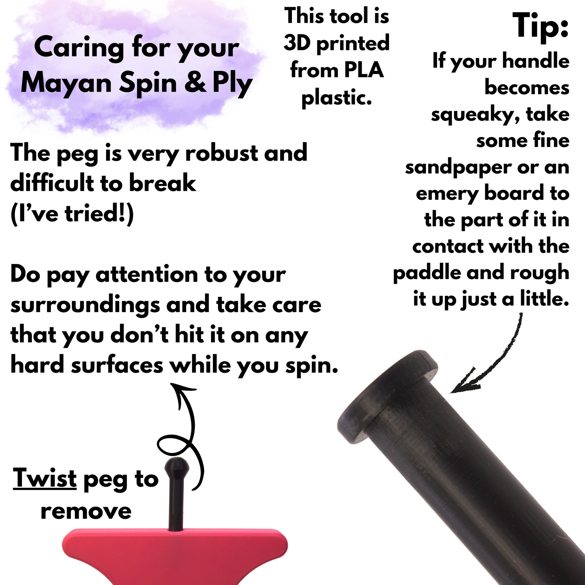 Caring for your mayan spin & ply. This tool is 3d printed from PLA plastic. The peg is very robust and difficult to break (i've tried!) Do pay attention to your surroundings and take care that you don't hit it on any hard surfaces while you spin. Twist peg to remove it. Tip: if your handle becomes squeaky, take some fine sandpaper or emery board to the part of it in contact with the paddle and rough it up just a little